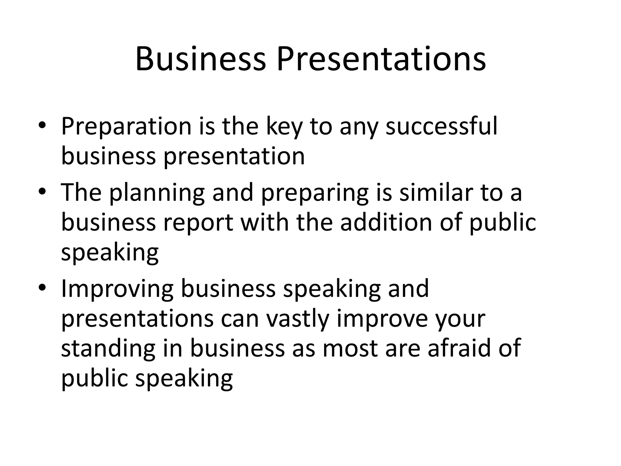 Business Presentations
• Preparation is the key to any successful
business presentation
• The planning and preparing is similar to a
business report with the addition of public
speaking
• Improving business speaking and
presentations can vastly improve your
standing in business as most are afraid of
public speaking

 