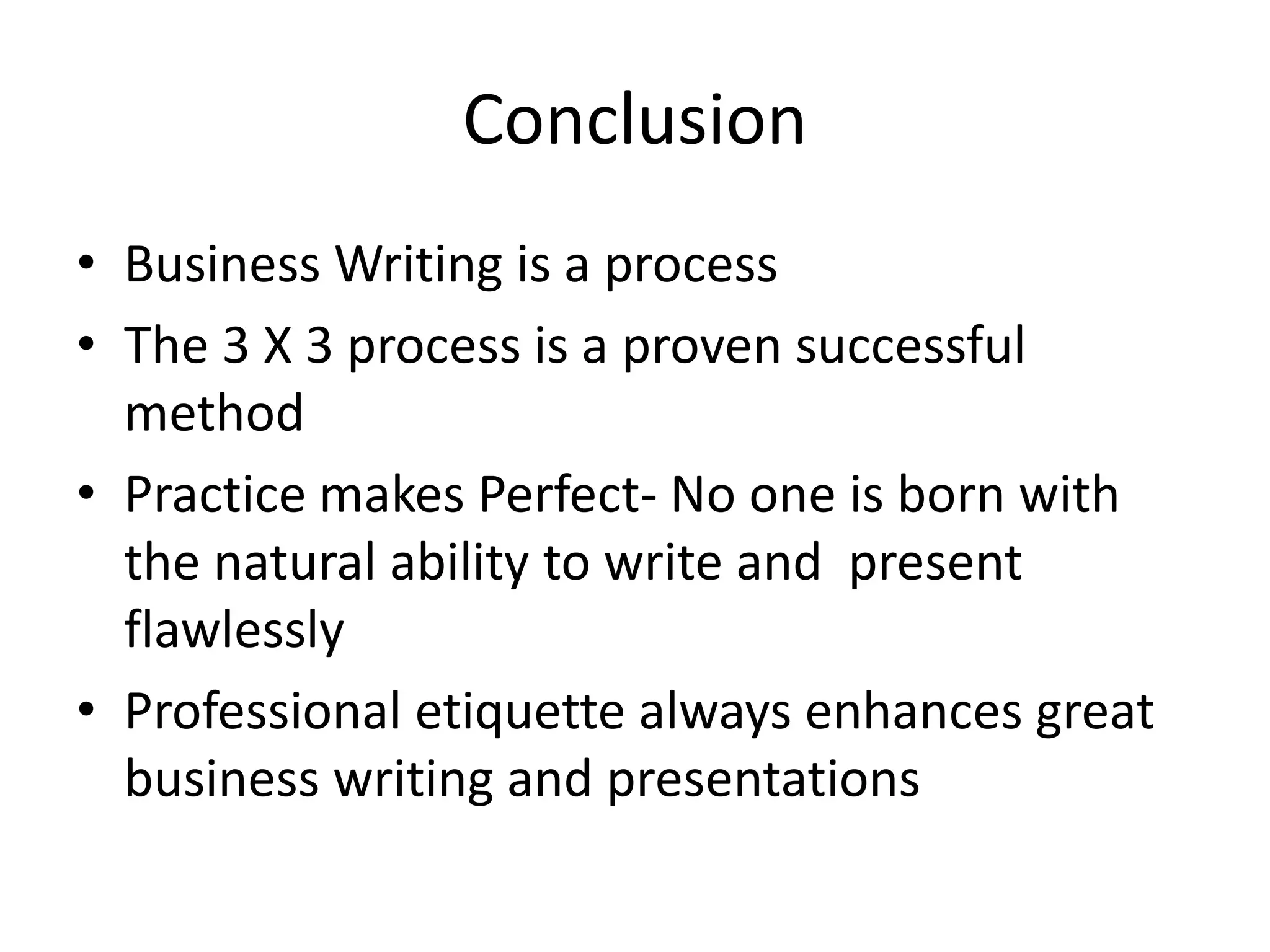 Conclusion
• Business Writing is a process
• The 3 X 3 process is a proven successful
method
• Practice makes Perfect- No one is born with
the natural ability to write and present
flawlessly
• Professional etiquette always enhances great
business writing and presentations

 