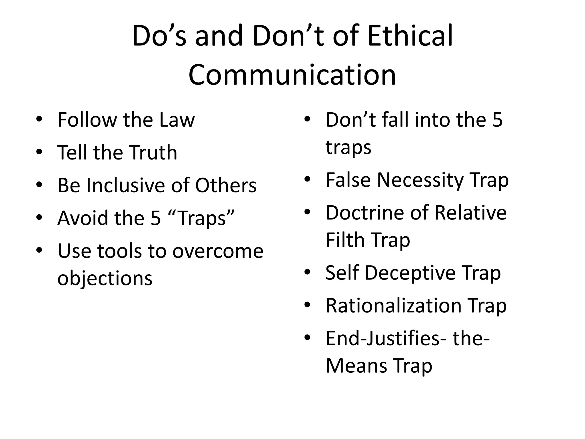 Do’s and Don’t of Ethical
Communication
•
•
•
•
•

Follow the Law
Tell the Truth
Be Inclusive of Others
Avoid the 5 “Traps”
Use tools to overcome
objections

• Don’t fall into the 5
traps
• False Necessity Trap
• Doctrine of Relative
Filth Trap
• Self Deceptive Trap
• Rationalization Trap
• End-Justifies- theMeans Trap

 