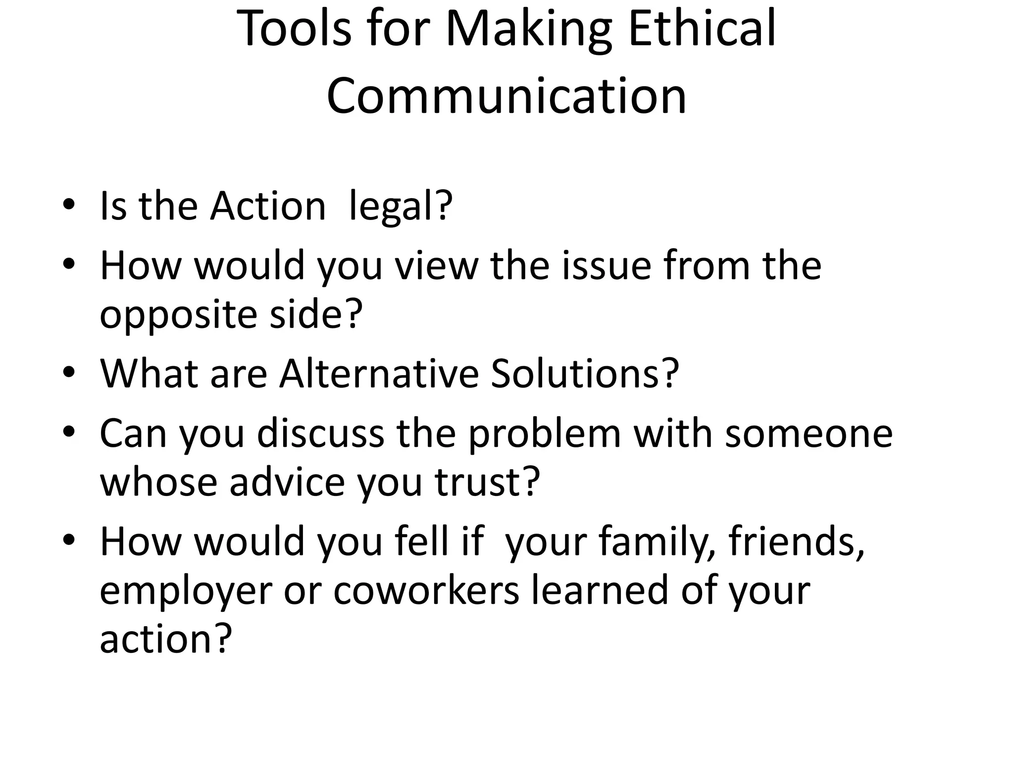 Tools for Making Ethical
Communication
• Is the Action legal?
• How would you view the issue from the
opposite side?
• What are Alternative Solutions?
• Can you discuss the problem with someone
whose advice you trust?
• How would you fell if your family, friends,
employer or coworkers learned of your
action?

 