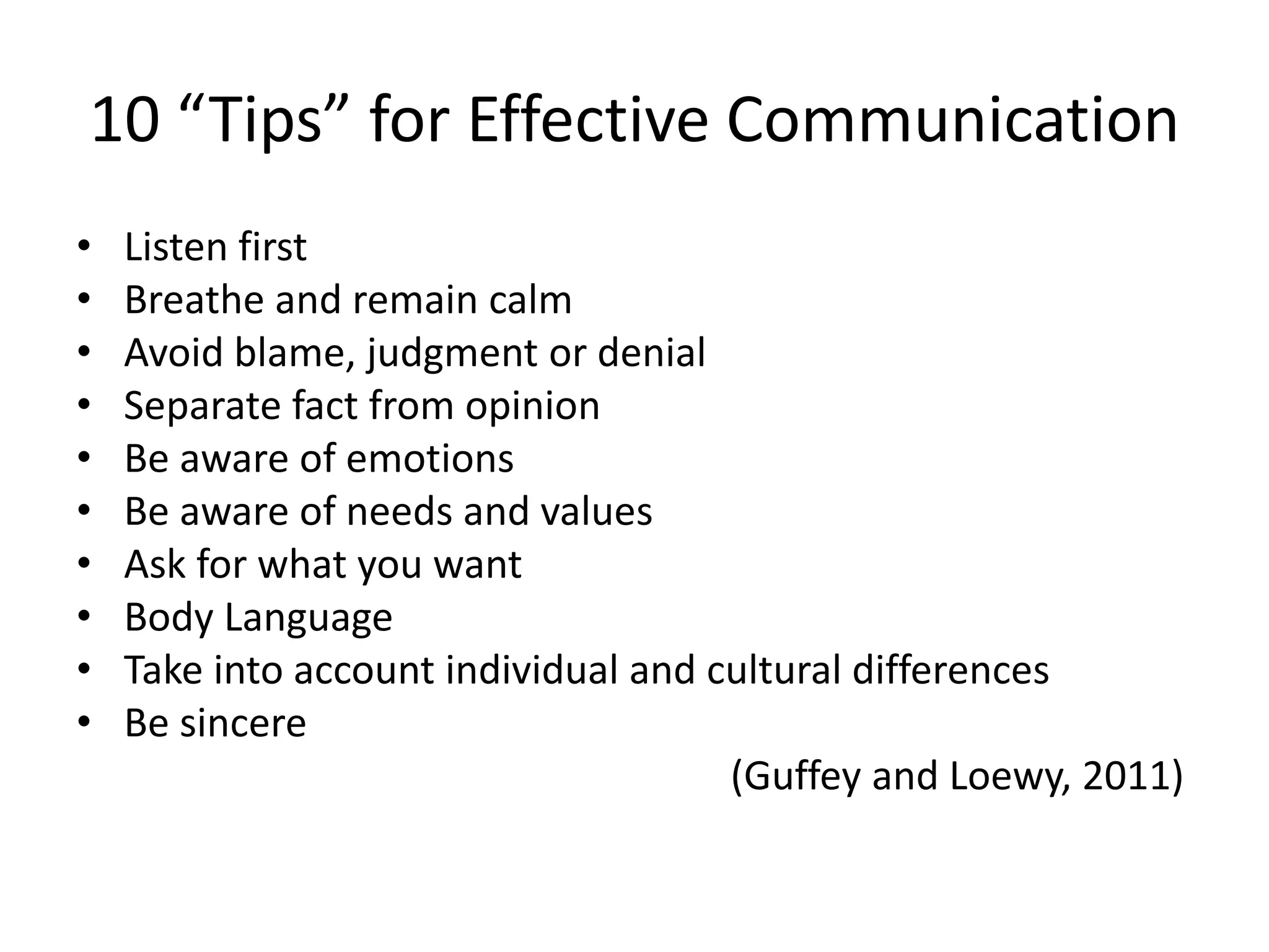 10 “Tips” for Effective Communication
•
•
•
•
•
•
•
•
•
•

Listen first
Breathe and remain calm
Avoid blame, judgment or denial
Separate fact from opinion
Be aware of emotions
Be aware of needs and values
Ask for what you want
Body Language
Take into account individual and cultural differences
Be sincere
(Guffey and Loewy, 2011)

 