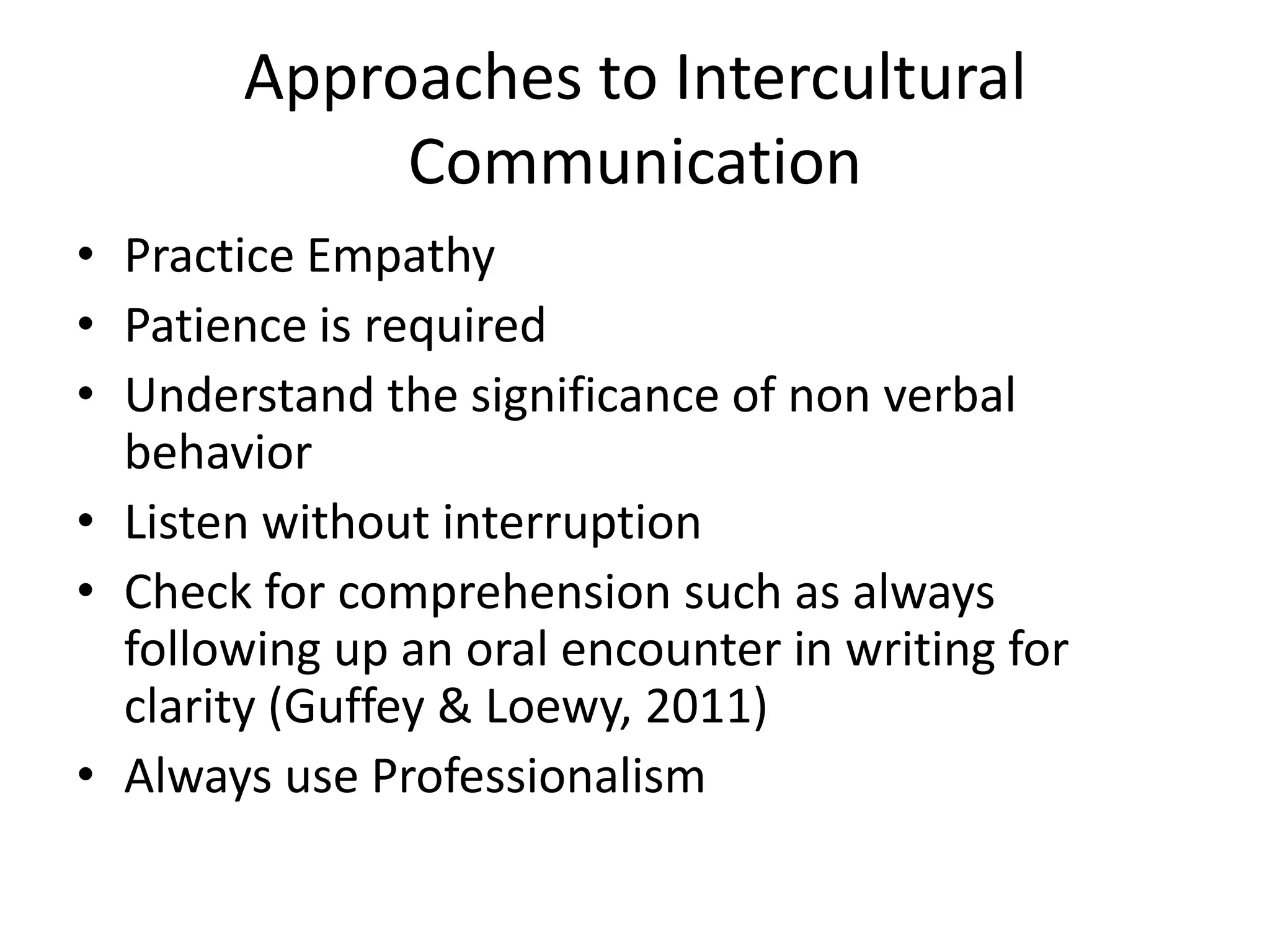 Approaches to Intercultural
Communication
• Practice Empathy
• Patience is required
• Understand the significance of non verbal
behavior
• Listen without interruption
• Check for comprehension such as always
following up an oral encounter in writing for
clarity (Guffey & Loewy, 2011)
• Always use Professionalism

 