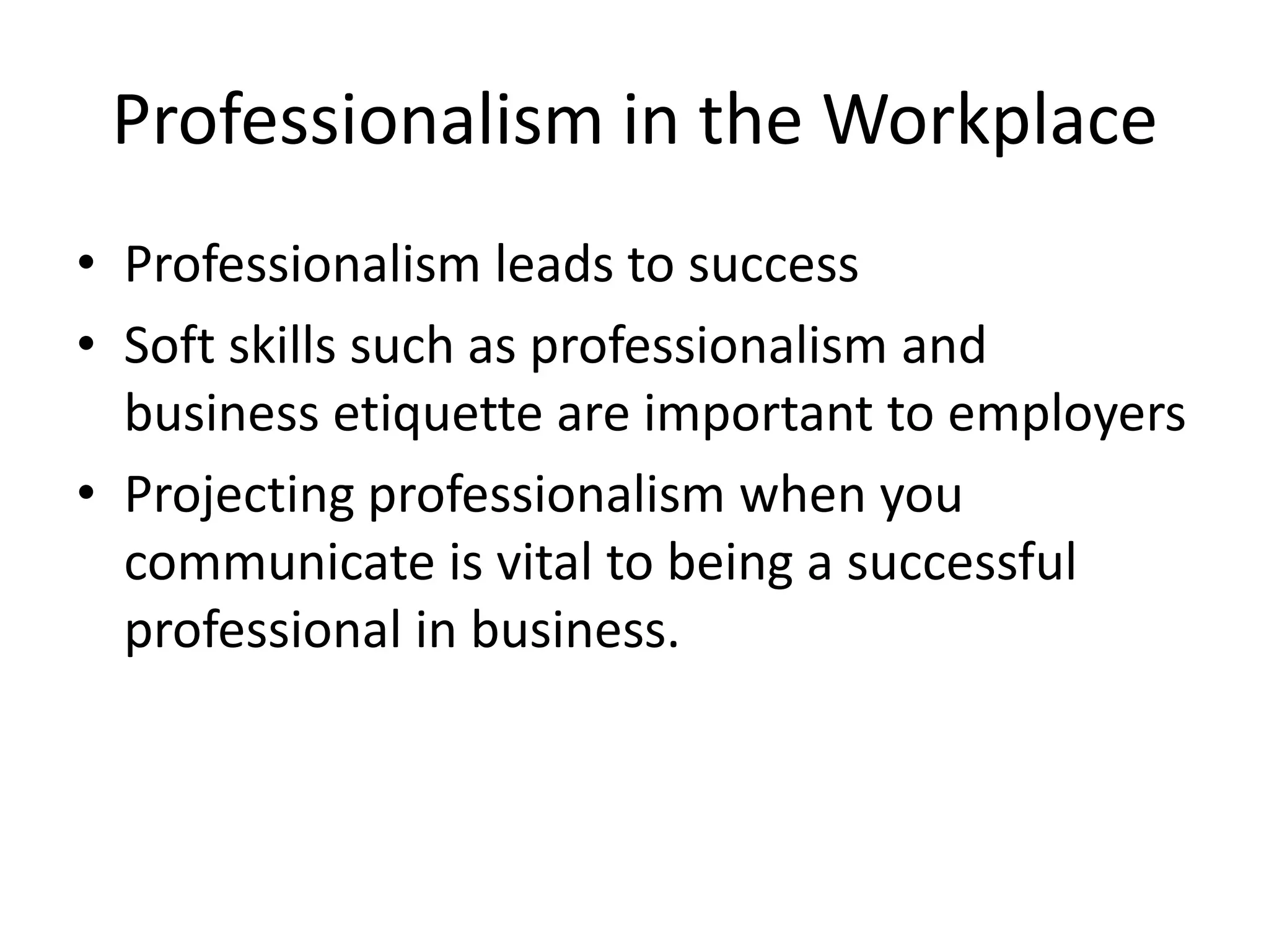 Professionalism in the Workplace
• Professionalism leads to success
• Soft skills such as professionalism and
business etiquette are important to employers
• Projecting professionalism when you
communicate is vital to being a successful
professional in business.

 