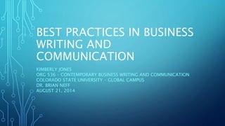 BEST PRACTICES IN BUSINESS 
WRITING AND 
COMMUNICATION 
KIMBERLY JONES 
ORG 536 – CONTEMPORARY BUSINESS WRITING AND COMMUNICATION 
COLORADO STATE UNIVERSITY – GLOBAL CAMPUS 
DR. BRIAN NEFF 
AUGUST 21, 2014 
 