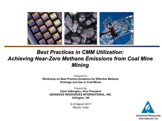 Best Practices in CMM Utilization:
Achieving Near-Zero Methane Emissions from Coal Mine
Mining
Prepared For:
Workshop on Best Practice Guidance for Effective Methane
Drainage and Use in Coal Mines
Prepared By:
Clark Talkington, Vice President
ADVANCED RESOURCES INTERNATIONAL, INC.
Arlington, VA
9-10 March 2017
Ranchi, India
 