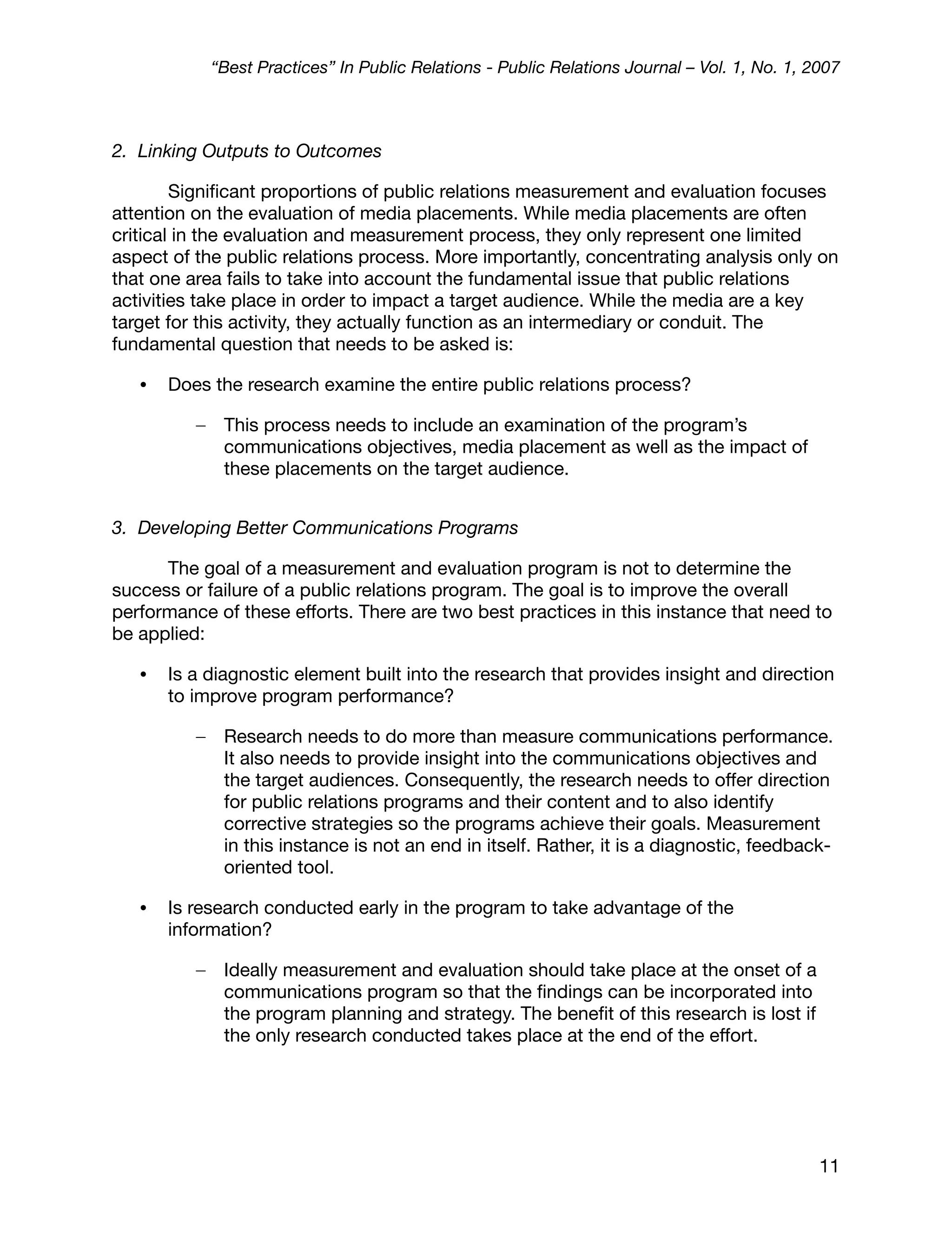 “Best Practices” In Public Relations - Public Relations Journal – Vol. 1, No. 1, 2007



2. Linking Outputs to Outcomes

        Signiﬁcant proportions of public relations measurement and evaluation focuses
attention on the evaluation of media placements. While media placements are often
critical in the evaluation and measurement process, they only represent one limited
aspect of the public relations process. More importantly, concentrating analysis only on
that one area fails to take into account the fundamental issue that public relations
activities take place in order to impact a target audience. While the media are a key
target for this activity, they actually function as an intermediary or conduit. The
fundamental question that needs to be asked is:

   •   Does the research examine the entire public relations process?

          –    This process needs to include an examination of the program’s
               communications objectives, media placement as well as the impact of
               these placements on the target audience.


3. Developing Better Communications Programs

      The goal of a measurement and evaluation program is not to determine the
success or failure of a public relations program. The goal is to improve the overall
performance of these efforts. There are two best practices in this instance that need to
be applied:

   •   Is a diagnostic element built into the research that provides insight and direction
       to improve program performance?

          –    Research needs to do more than measure communications performance.
               It also needs to provide insight into the communications objectives and
               the target audiences. Consequently, the research needs to offer direction
               for public relations programs and their content and to also identify
               corrective strategies so the programs achieve their goals. Measurement
               in this instance is not an end in itself. Rather, it is a diagnostic, feedback-
               oriented tool.

   •   Is research conducted early in the program to take advantage of the
       information?

          –    Ideally measurement and evaluation should take place at the onset of a
               communications program so that the ﬁndings can be incorporated into
               the program planning and strategy. The beneﬁt of this research is lost if
               the only research conducted takes place at the end of the effort.




                                                                                                11
 