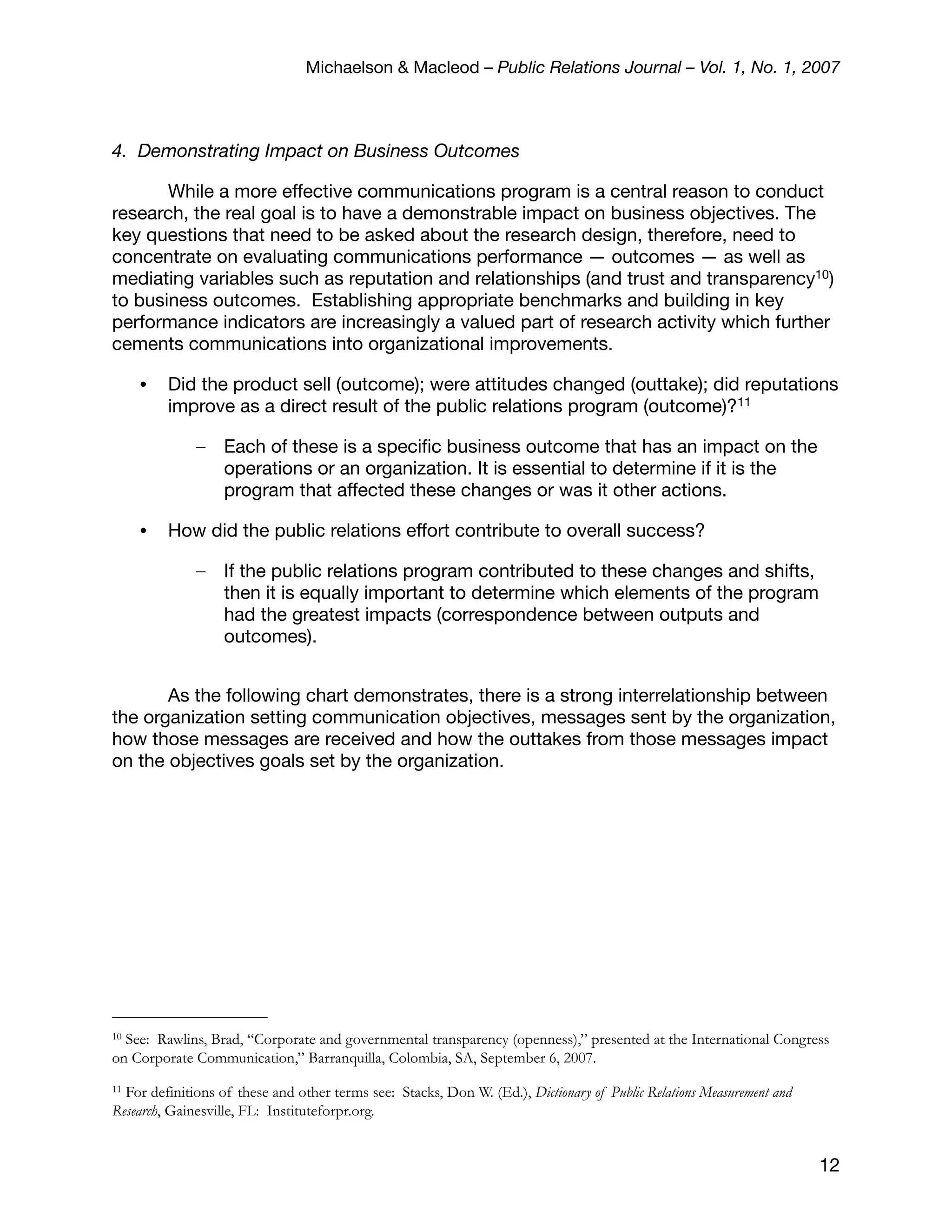 Michaelson & Macleod – Public Relations Journal – Vol. 1, No. 1, 2007



4. Demonstrating Impact on Business Outcomes

       While a more effective communications program is a central reason to conduct
research, the real goal is to have a demonstrable impact on business objectives. The
key questions that need to be asked about the research design, therefore, need to
concentrate on evaluating communications performance — outcomes — as well as
mediating variables such as reputation and relationships (and trust and transparency10)
to business outcomes. Establishing appropriate benchmarks and building in key
performance indicators are increasingly a valued part of research activity which further
cements communications into organizational improvements.

     •   Did the product sell (outcome); were attitudes changed (outtake); did reputations
         improve as a direct result of the public relations program (outcome)?11

              –    Each of these is a speciﬁc business outcome that has an impact on the
                   operations or an organization. It is essential to determine if it is the
                   program that affected these changes or was it other actions.

     •   How did the public relations effort contribute to overall success?

              –    If the public relations program contributed to these changes and shifts,
                   then it is equally important to determine which elements of the program
                   had the greatest impacts (correspondence between outputs and
                   outcomes).


       As the following chart demonstrates, there is a strong interrelationship between
the organization setting communication objectives, messages sent by the organization,
how those messages are received and how the outtakes from those messages impact
on the objectives goals set by the organization.




10See: Rawlins, Brad, “Corporate and governmental transparency (openness),” presented at the International Congress
on Corporate Communication,” Barranquilla, Colombia, SA, September 6, 2007.
11For definitions of these and other terms see: Stacks, Don W. (Ed.), Dictionary of Public Relations Measurement and
Research, Gainesville, FL: Instituteforpr.org.


                                                                                                                       12
 