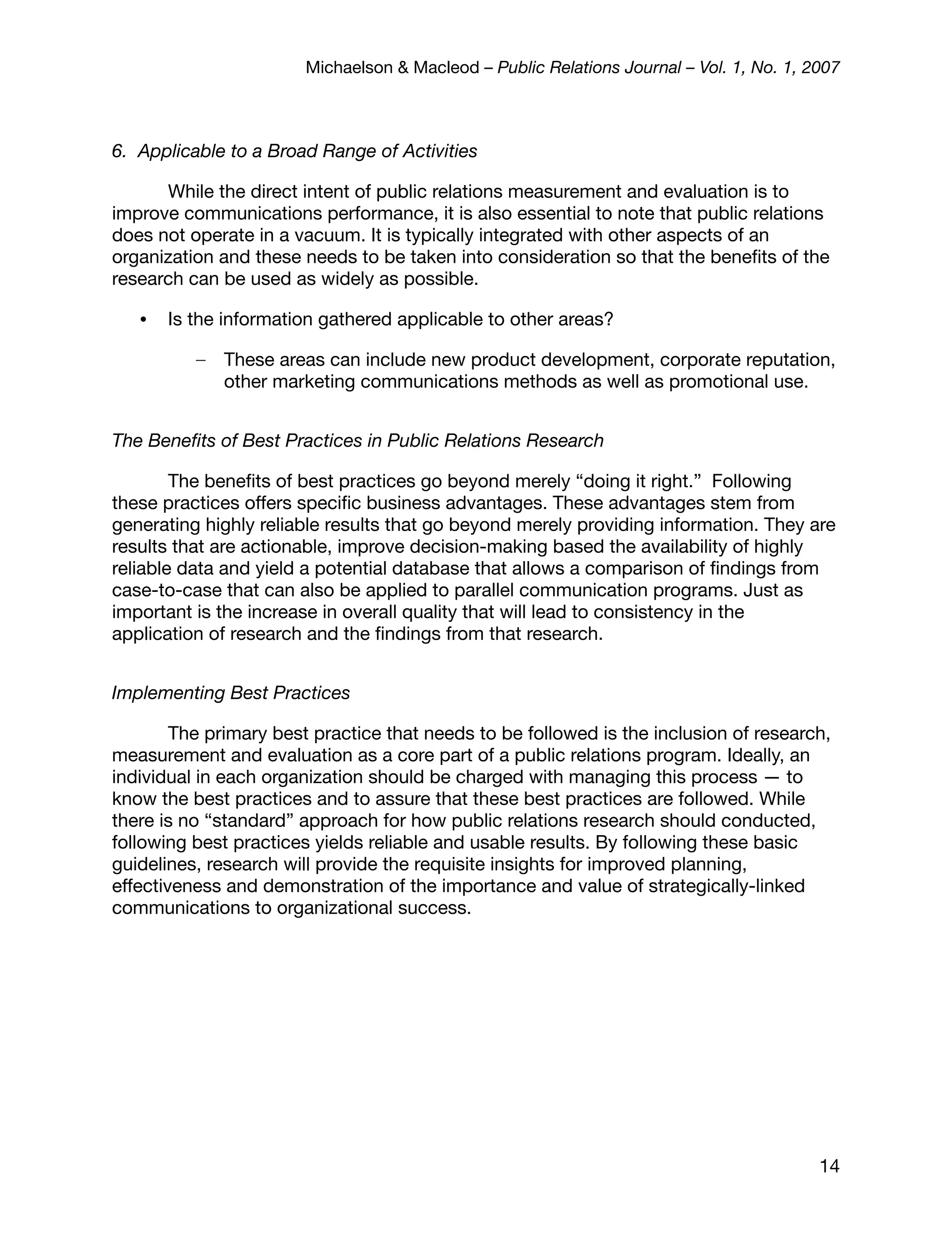 Michaelson & Macleod – Public Relations Journal – Vol. 1, No. 1, 2007



6. Applicable to a Broad Range of Activities

      While the direct intent of public relations measurement and evaluation is to
improve communications performance, it is also essential to note that public relations
does not operate in a vacuum. It is typically integrated with other aspects of an
organization and these needs to be taken into consideration so that the beneﬁts of the
research can be used as widely as possible.

   •   Is the information gathered applicable to other areas?

          –   These areas can include new product development, corporate reputation,
              other marketing communications methods as well as promotional use.


The Beneﬁts of Best Practices in Public Relations Research

        The beneﬁts of best practices go beyond merely “doing it right.” Following
these practices offers speciﬁc business advantages. These advantages stem from
generating highly reliable results that go beyond merely providing information. They are
results that are actionable, improve decision-making based the availability of highly
reliable data and yield a potential database that allows a comparison of ﬁndings from
case-to-case that can also be applied to parallel communication programs. Just as
important is the increase in overall quality that will lead to consistency in the
application of research and the ﬁndings from that research.


Implementing Best Practices

        The primary best practice that needs to be followed is the inclusion of research,
measurement and evaluation as a core part of a public relations program. Ideally, an
individual in each organization should be charged with managing this process — to
know the best practices and to assure that these best practices are followed. While
there is no “standard” approach for how public relations research should conducted,
following best practices yields reliable and usable results. By following these basic
guidelines, research will provide the requisite insights for improved planning,
effectiveness and demonstration of the importance and value of strategically-linked
communications to organizational success.




                                                                                         14
 