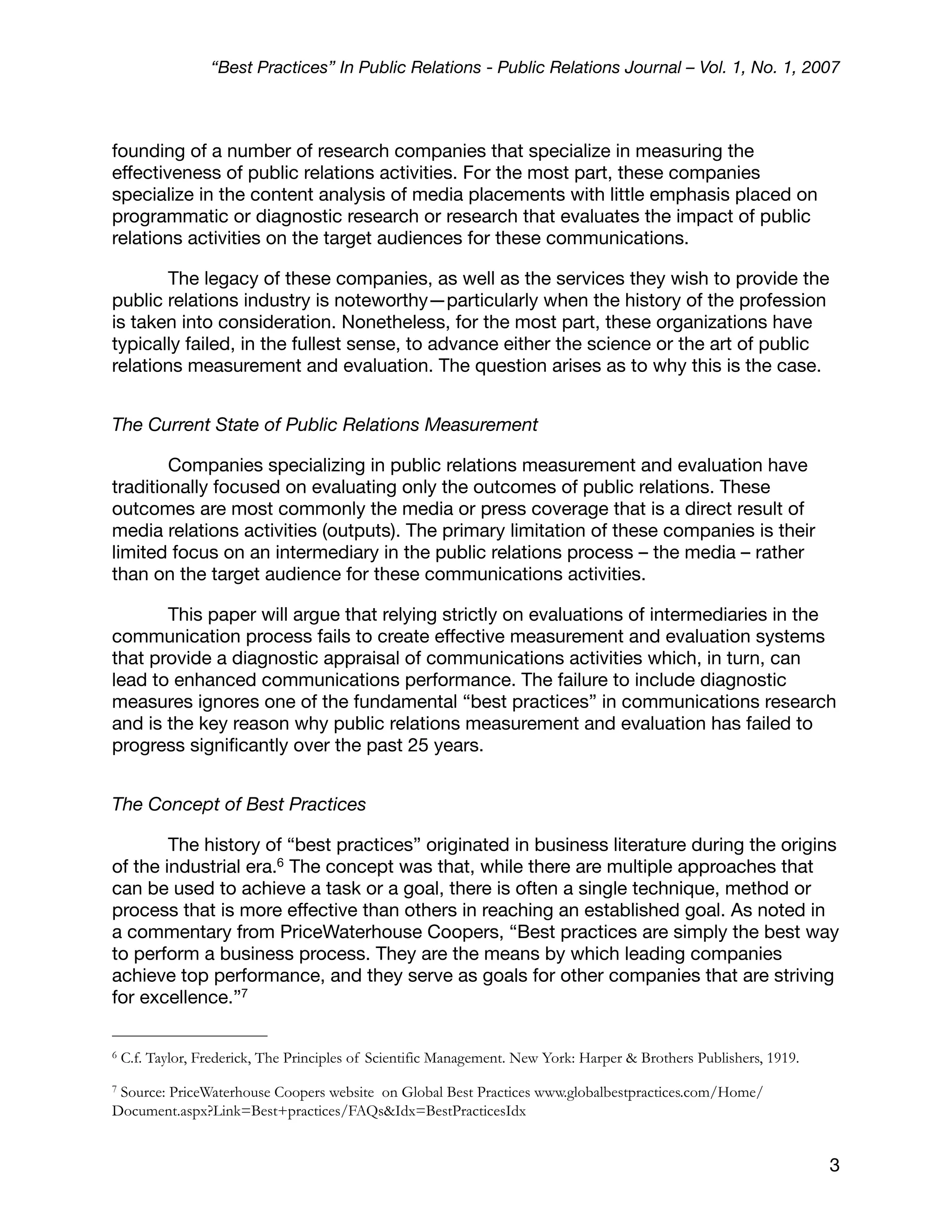 “Best Practices” In Public Relations - Public Relations Journal – Vol. 1, No. 1, 2007



founding of a number of research companies that specialize in measuring the
effectiveness of public relations activities. For the most part, these companies
specialize in the content analysis of media placements with little emphasis placed on
programmatic or diagnostic research or research that evaluates the impact of public
relations activities on the target audiences for these communications.

        The legacy of these companies, as well as the services they wish to provide the
public relations industry is noteworthy—particularly when the history of the profession
is taken into consideration. Nonetheless, for the most part, these organizations have
typically failed, in the fullest sense, to advance either the science or the art of public
relations measurement and evaluation. The question arises as to why this is the case.


The Current State of Public Relations Measurement

        Companies specializing in public relations measurement and evaluation have
traditionally focused on evaluating only the outcomes of public relations. These
outcomes are most commonly the media or press coverage that is a direct result of
media relations activities (outputs). The primary limitation of these companies is their
limited focus on an intermediary in the public relations process – the media – rather
than on the target audience for these communications activities.

       This paper will argue that relying strictly on evaluations of intermediaries in the
communication process fails to create effective measurement and evaluation systems
that provide a diagnostic appraisal of communications activities which, in turn, can
lead to enhanced communications performance. The failure to include diagnostic
measures ignores one of the fundamental “best practices” in communications research
and is the key reason why public relations measurement and evaluation has failed to
progress signiﬁcantly over the past 25 years.


The Concept of Best Practices

        The history of “best practices” originated in business literature during the origins
of the industrial era.6 The concept was that, while there are multiple approaches that
can be used to achieve a task or a goal, there is often a single technique, method or
process that is more effective than others in reaching an established goal. As noted in
a commentary from PriceWaterhouse Coopers, “Best practices are simply the best way
to perform a business process. They are the means by which leading companies
achieve top performance, and they serve as goals for other companies that are striving
for excellence.”7

6   C.f. Taylor, Frederick, The Principles of Scientific Management. New York: Harper & Brothers Publishers, 1919.
7Source: PriceWaterhouse Coopers website on Global Best Practices www.globalbestpractices.com/Home/
Document.aspx?Link=Best+practices/FAQs&Idx=BestPracticesIdx


                                                                                                                     3
 