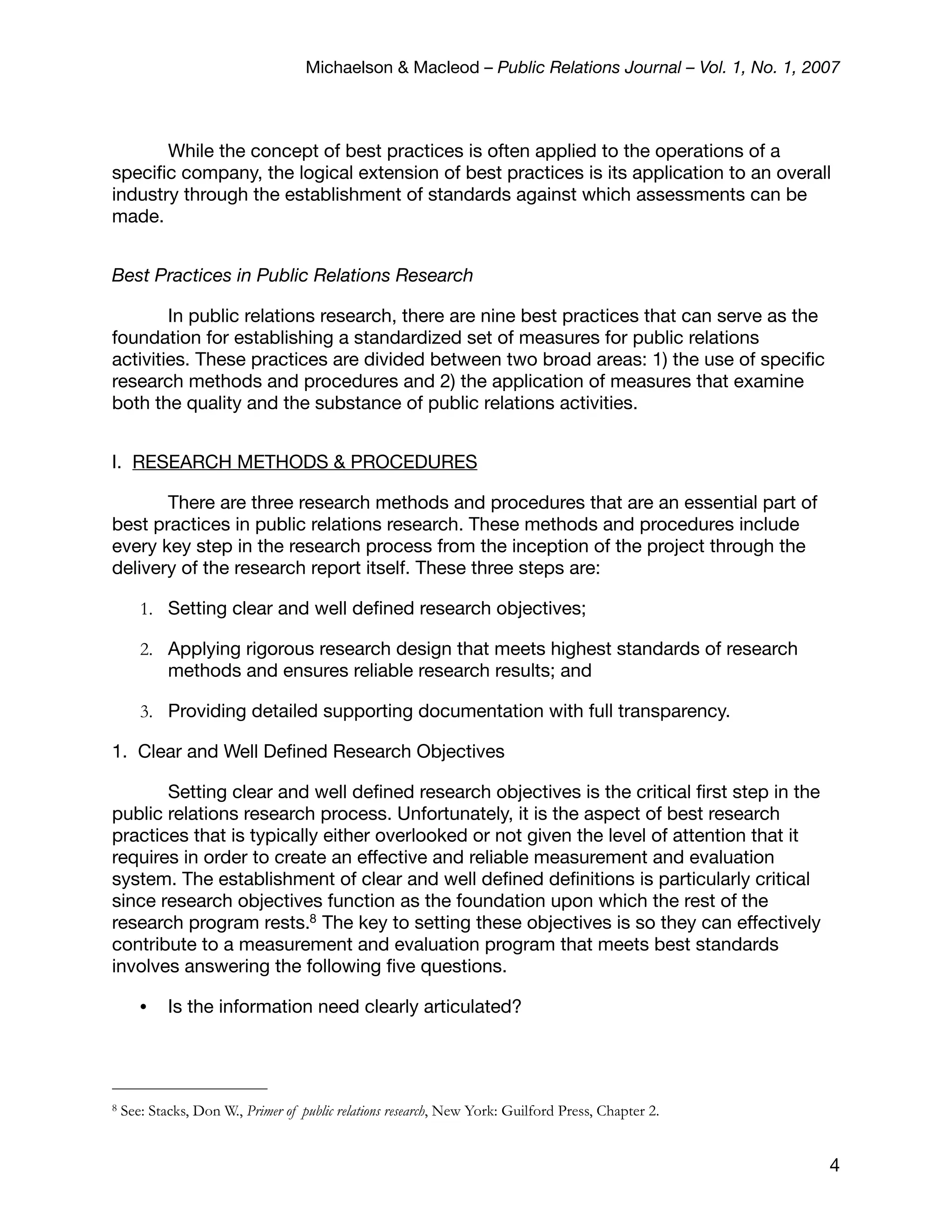 Michaelson & Macleod – Public Relations Journal – Vol. 1, No. 1, 2007



       While the concept of best practices is often applied to the operations of a
speciﬁc company, the logical extension of best practices is its application to an overall
industry through the establishment of standards against which assessments can be
made.


Best Practices in Public Relations Research

        In public relations research, there are nine best practices that can serve as the
foundation for establishing a standardized set of measures for public relations
activities. These practices are divided between two broad areas: 1) the use of speciﬁc
research methods and procedures and 2) the application of measures that examine
both the quality and the substance of public relations activities.


I. RESEARCH METHODS & PROCEDURES

       There are three research methods and procedures that are an essential part of
best practices in public relations research. These methods and procedures include
every key step in the research process from the inception of the project through the
delivery of the research report itself. These three steps are:

       1. Setting clear and well deﬁned research objectives;

       2. Applying rigorous research design that meets highest standards of research
          methods and ensures reliable research results; and

       3. Providing detailed supporting documentation with full transparency.

1. Clear and Well Deﬁned Research Objectives

       Setting clear and well deﬁned research objectives is the critical ﬁrst step in the
public relations research process. Unfortunately, it is the aspect of best research
practices that is typically either overlooked or not given the level of attention that it
requires in order to create an effective and reliable measurement and evaluation
system. The establishment of clear and well deﬁned deﬁnitions is particularly critical
since research objectives function as the foundation upon which the rest of the
research program rests.8 The key to setting these objectives is so they can effectively
contribute to a measurement and evaluation program that meets best standards
involves answering the following ﬁve questions.

       •    Is the information need clearly articulated?




8   See: Stacks, Don W., Primer of public relations research, New York: Guilford Press, Chapter 2.


                                                                                                       4
 