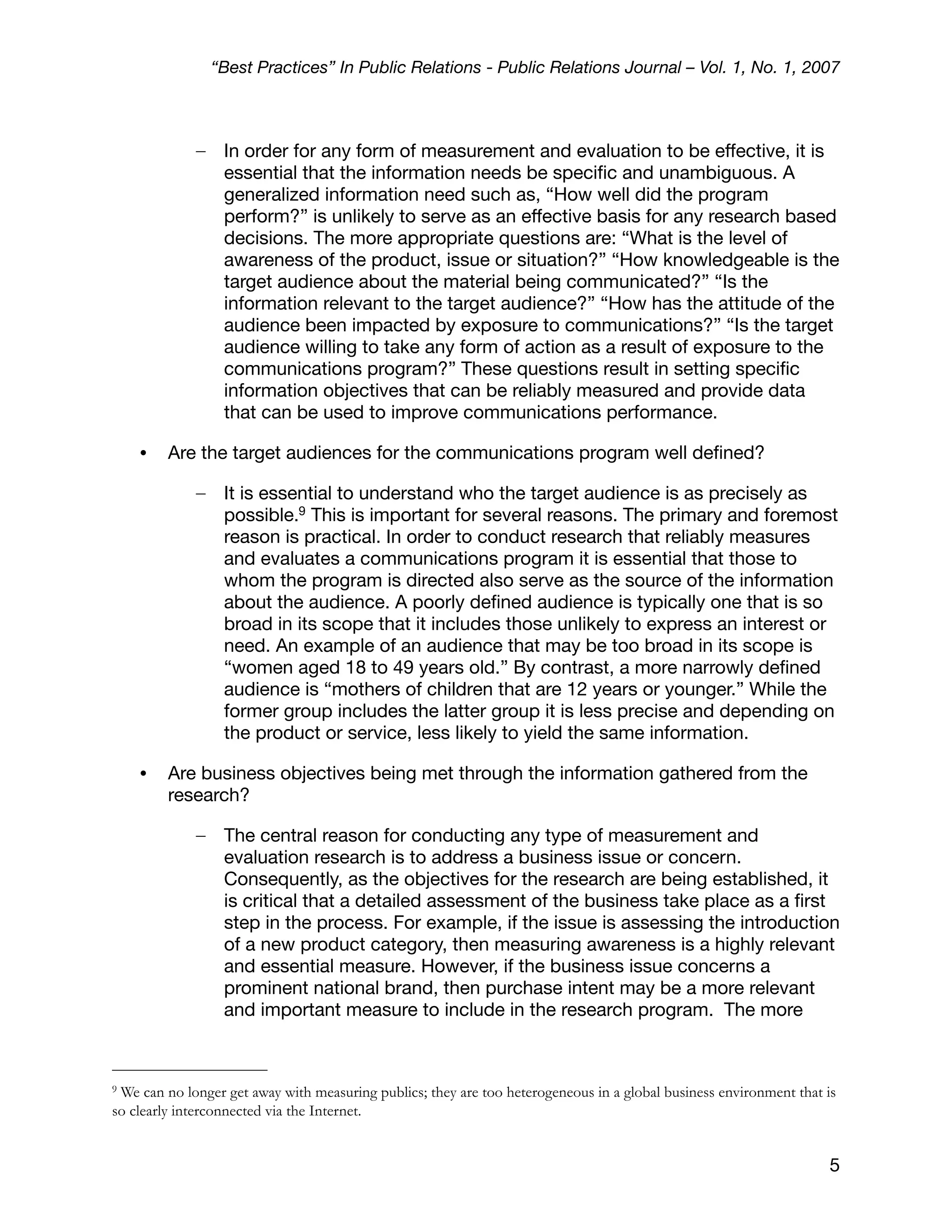 “Best Practices” In Public Relations - Public Relations Journal – Vol. 1, No. 1, 2007



             –    In order for any form of measurement and evaluation to be effective, it is
                  essential that the information needs be speciﬁc and unambiguous. A
                  generalized information need such as, “How well did the program
                  perform?” is unlikely to serve as an effective basis for any research based
                  decisions. The more appropriate questions are: “What is the level of
                  awareness of the product, issue or situation?” “How knowledgeable is the
                  target audience about the material being communicated?” “Is the
                  information relevant to the target audience?” “How has the attitude of the
                  audience been impacted by exposure to communications?” “Is the target
                  audience willing to take any form of action as a result of exposure to the
                  communications program?” These questions result in setting speciﬁc
                  information objectives that can be reliably measured and provide data
                  that can be used to improve communications performance.

    •    Are the target audiences for the communications program well deﬁned?

             –    It is essential to understand who the target audience is as precisely as
                  possible.9 This is important for several reasons. The primary and foremost
                  reason is practical. In order to conduct research that reliably measures
                  and evaluates a communications program it is essential that those to
                  whom the program is directed also serve as the source of the information
                  about the audience. A poorly deﬁned audience is typically one that is so
                  broad in its scope that it includes those unlikely to express an interest or
                  need. An example of an audience that may be too broad in its scope is
                  “women aged 18 to 49 years old.” By contrast, a more narrowly deﬁned
                  audience is “mothers of children that are 12 years or younger.” While the
                  former group includes the latter group it is less precise and depending on
                  the product or service, less likely to yield the same information.

    •    Are business objectives being met through the information gathered from the
         research?

             –    The central reason for conducting any type of measurement and
                  evaluation research is to address a business issue or concern.
                  Consequently, as the objectives for the research are being established, it
                  is critical that a detailed assessment of the business take place as a ﬁrst
                  step in the process. For example, if the issue is assessing the introduction
                  of a new product category, then measuring awareness is a highly relevant
                  and essential measure. However, if the business issue concerns a
                  prominent national brand, then purchase intent may be a more relevant
                  and important measure to include in the research program. The more



9We can no longer get away with measuring publics; they are too heterogeneous in a global business environment that is
so clearly interconnected via the Internet.


                                                                                                                    5
 