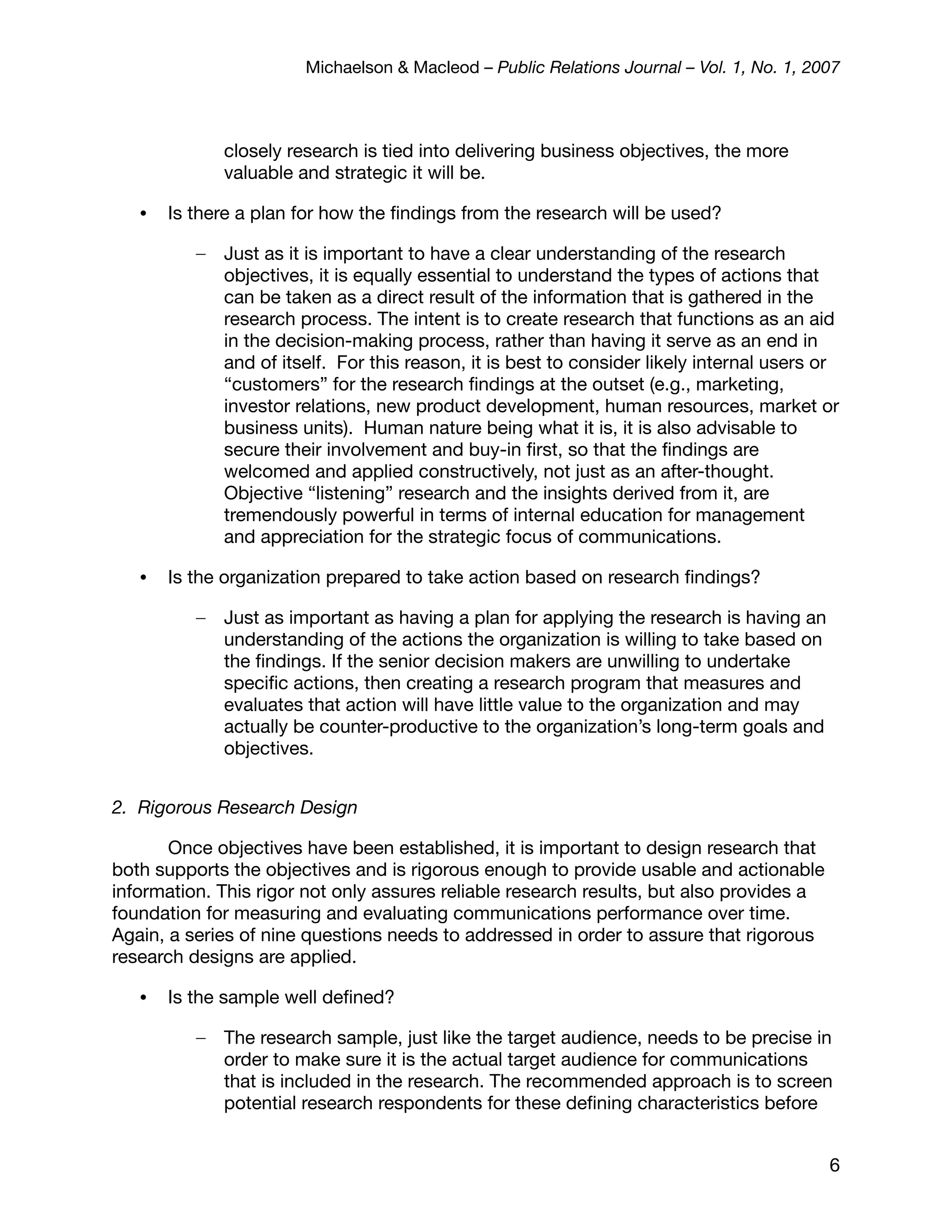 Michaelson & Macleod – Public Relations Journal – Vol. 1, No. 1, 2007



              closely research is tied into delivering business objectives, the more
              valuable and strategic it will be.

   •   Is there a plan for how the ﬁndings from the research will be used?

          –   Just as it is important to have a clear understanding of the research
              objectives, it is equally essential to understand the types of actions that
              can be taken as a direct result of the information that is gathered in the
              research process. The intent is to create research that functions as an aid
              in the decision-making process, rather than having it serve as an end in
              and of itself. For this reason, it is best to consider likely internal users or
              “customers” for the research ﬁndings at the outset (e.g., marketing,
              investor relations, new product development, human resources, market or
              business units). Human nature being what it is, it is also advisable to
              secure their involvement and buy-in ﬁrst, so that the ﬁndings are
              welcomed and applied constructively, not just as an after-thought.
              Objective “listening” research and the insights derived from it, are
              tremendously powerful in terms of internal education for management
              and appreciation for the strategic focus of communications.

   •   Is the organization prepared to take action based on research ﬁndings?

          –   Just as important as having a plan for applying the research is having an
              understanding of the actions the organization is willing to take based on
              the ﬁndings. If the senior decision makers are unwilling to undertake
              speciﬁc actions, then creating a research program that measures and
              evaluates that action will have little value to the organization and may
              actually be counter-productive to the organization’s long-term goals and
              objectives.


2. Rigorous Research Design

       Once objectives have been established, it is important to design research that
both supports the objectives and is rigorous enough to provide usable and actionable
information. This rigor not only assures reliable research results, but also provides a
foundation for measuring and evaluating communications performance over time.
Again, a series of nine questions needs to addressed in order to assure that rigorous
research designs are applied.

   •   Is the sample well deﬁned?

          –   The research sample, just like the target audience, needs to be precise in
              order to make sure it is the actual target audience for communications
              that is included in the research. The recommended approach is to screen
              potential research respondents for these deﬁning characteristics before


                                                                                           6
 