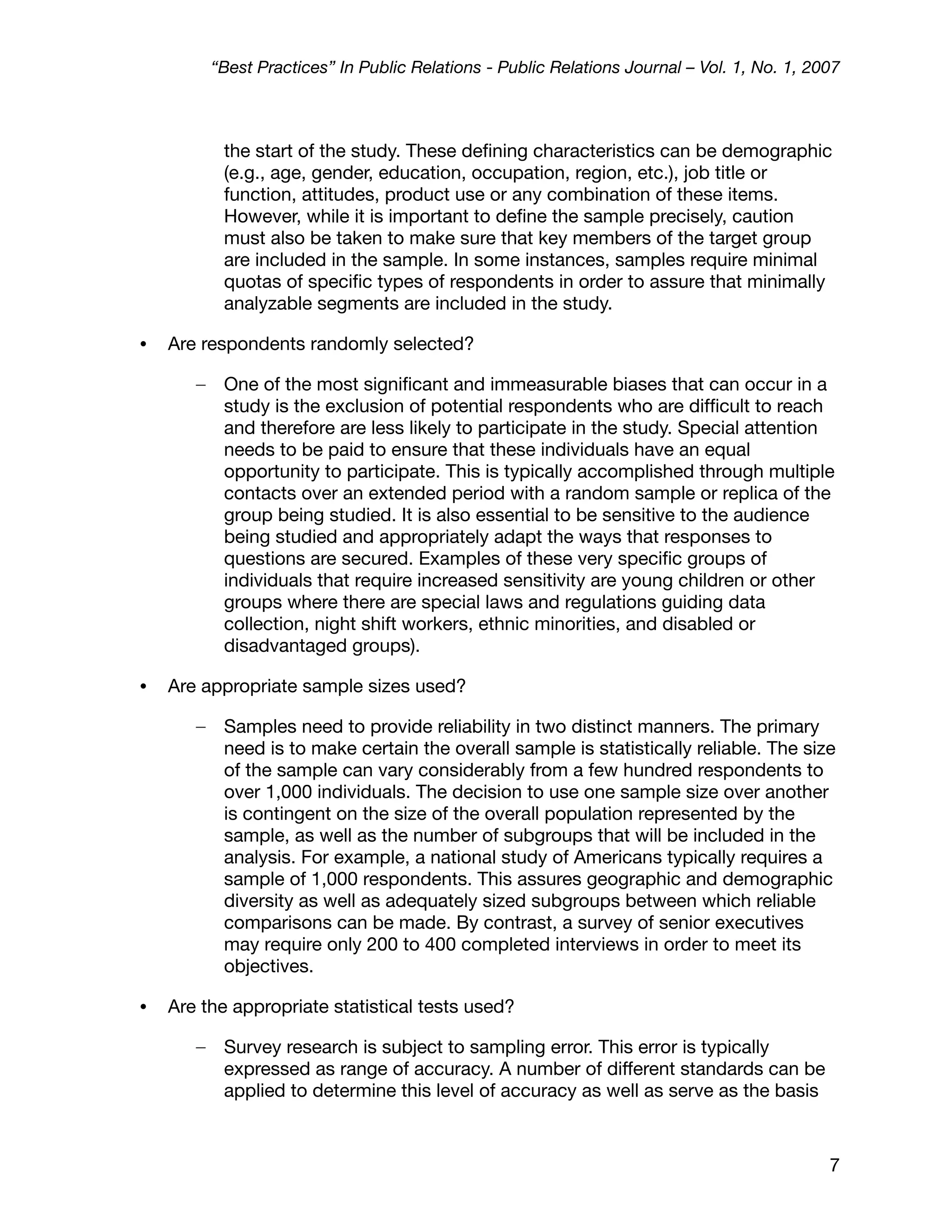 “Best Practices” In Public Relations - Public Relations Journal – Vol. 1, No. 1, 2007



            the start of the study. These deﬁning characteristics can be demographic
            (e.g., age, gender, education, occupation, region, etc.), job title or
            function, attitudes, product use or any combination of these items.
            However, while it is important to deﬁne the sample precisely, caution
            must also be taken to make sure that key members of the target group
            are included in the sample. In some instances, samples require minimal
            quotas of speciﬁc types of respondents in order to assure that minimally
            analyzable segments are included in the study.

•   Are respondents randomly selected?

       –    One of the most signiﬁcant and immeasurable biases that can occur in a
            study is the exclusion of potential respondents who are difﬁcult to reach
            and therefore are less likely to participate in the study. Special attention
            needs to be paid to ensure that these individuals have an equal
            opportunity to participate. This is typically accomplished through multiple
            contacts over an extended period with a random sample or replica of the
            group being studied. It is also essential to be sensitive to the audience
            being studied and appropriately adapt the ways that responses to
            questions are secured. Examples of these very speciﬁc groups of
            individuals that require increased sensitivity are young children or other
            groups where there are special laws and regulations guiding data
            collection, night shift workers, ethnic minorities, and disabled or
            disadvantaged groups).

•   Are appropriate sample sizes used?

       –    Samples need to provide reliability in two distinct manners. The primary
            need is to make certain the overall sample is statistically reliable. The size
            of the sample can vary considerably from a few hundred respondents to
            over 1,000 individuals. The decision to use one sample size over another
            is contingent on the size of the overall population represented by the
            sample, as well as the number of subgroups that will be included in the
            analysis. For example, a national study of Americans typically requires a
            sample of 1,000 respondents. This assures geographic and demographic
            diversity as well as adequately sized subgroups between which reliable
            comparisons can be made. By contrast, a survey of senior executives
            may require only 200 to 400 completed interviews in order to meet its
            objectives.

•   Are the appropriate statistical tests used?

       –    Survey research is subject to sampling error. This error is typically
            expressed as range of accuracy. A number of different standards can be
            applied to determine this level of accuracy as well as serve as the basis



                                                                                              7
 