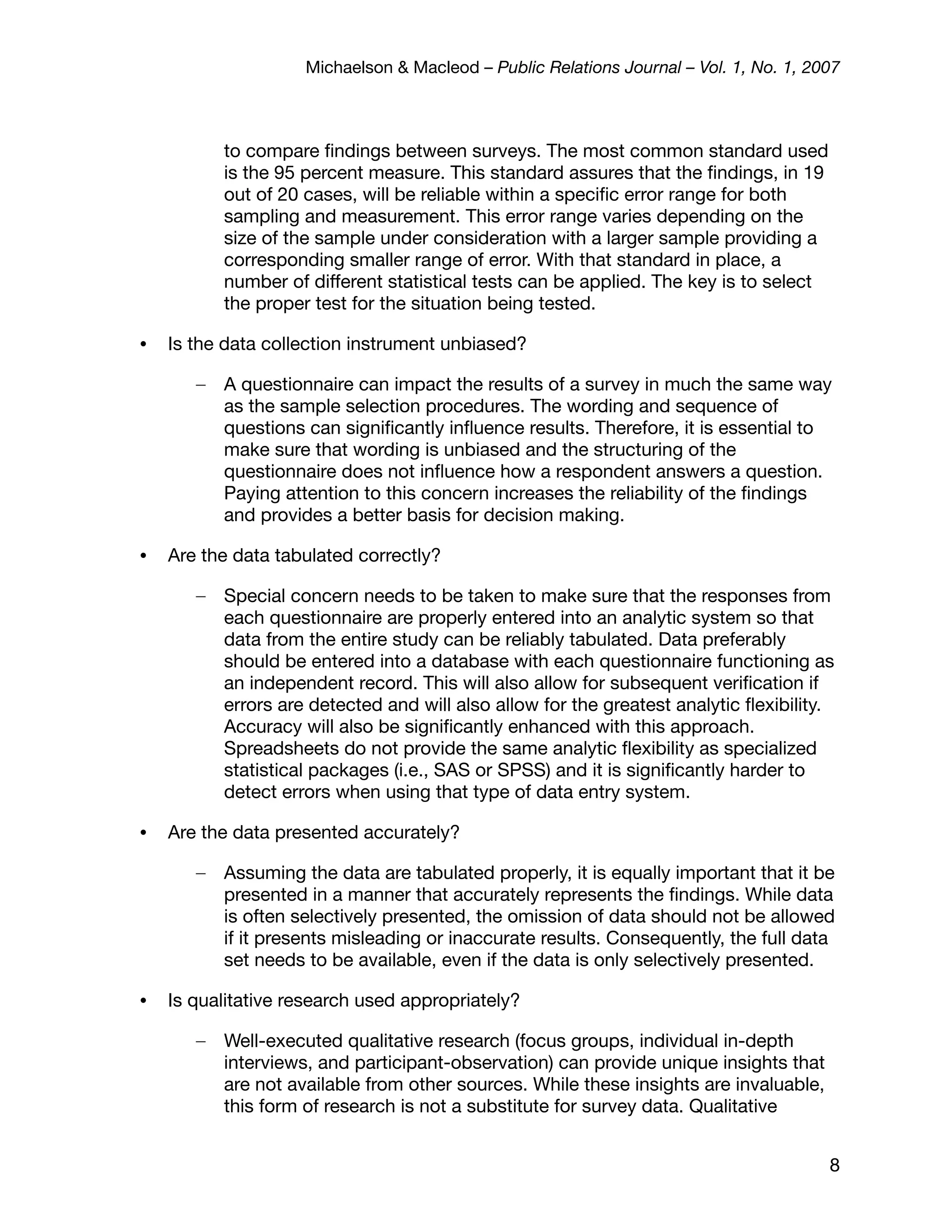Michaelson & Macleod – Public Relations Journal – Vol. 1, No. 1, 2007



           to compare ﬁndings between surveys. The most common standard used
           is the 95 percent measure. This standard assures that the ﬁndings, in 19
           out of 20 cases, will be reliable within a speciﬁc error range for both
           sampling and measurement. This error range varies depending on the
           size of the sample under consideration with a larger sample providing a
           corresponding smaller range of error. With that standard in place, a
           number of different statistical tests can be applied. The key is to select
           the proper test for the situation being tested.

•   Is the data collection instrument unbiased?

       –   A questionnaire can impact the results of a survey in much the same way
           as the sample selection procedures. The wording and sequence of
           questions can signiﬁcantly inﬂuence results. Therefore, it is essential to
           make sure that wording is unbiased and the structuring of the
           questionnaire does not inﬂuence how a respondent answers a question.
           Paying attention to this concern increases the reliability of the ﬁndings
           and provides a better basis for decision making.

•   Are the data tabulated correctly?

       –   Special concern needs to be taken to make sure that the responses from
           each questionnaire are properly entered into an analytic system so that
           data from the entire study can be reliably tabulated. Data preferably
           should be entered into a database with each questionnaire functioning as
           an independent record. This will also allow for subsequent veriﬁcation if
           errors are detected and will also allow for the greatest analytic ﬂexibility.
           Accuracy will also be signiﬁcantly enhanced with this approach.
           Spreadsheets do not provide the same analytic ﬂexibility as specialized
           statistical packages (i.e., SAS or SPSS) and it is signiﬁcantly harder to
           detect errors when using that type of data entry system.

•   Are the data presented accurately?

       –   Assuming the data are tabulated properly, it is equally important that it be
           presented in a manner that accurately represents the ﬁndings. While data
           is often selectively presented, the omission of data should not be allowed
           if it presents misleading or inaccurate results. Consequently, the full data
           set needs to be available, even if the data is only selectively presented.

•   Is qualitative research used appropriately?

       –   Well-executed qualitative research (focus groups, individual in-depth
           interviews, and participant-observation) can provide unique insights that
           are not available from other sources. While these insights are invaluable,
           this form of research is not a substitute for survey data. Qualitative


                                                                                        8
 