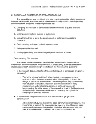 Michaelson & Macleod – Public Relations Journal – Vol. 1, No. 1, 2007



II. QUALITY AND SUBSTANCE OF RESEARCH FINDINGS

       The second broad area contributing to best practices in public relations research
involves six practices which assure that the research ﬁndings contribute to improving
communications programs. These six practices are:

   1. Designing the research to demonstrate the effectiveness of public relations
      activities;

   2. Linking public relations outputs to outcomes;

   3. Using the ﬁndings to aid in the development of better communications
      programs;

   4. Demonstrating an impact on business outcomes;

   5. Being cost effective; and

   6. Having applicability to a broad range of public relations activities.


1. Demonstrating Effectiveness

       The central reason to conduct measurement and evaluation research is to
determine if a communications program works. Consequently, every set of research
objectives and each research design needs to ask the following two questions:

   •   Is the research designed to show the potential impact of a message, program or
       campaign?

          –   This is the primary “acid test” when designing a measurement and
              evaluation effort. Unless the research has this capability built into the
              design, it should be reconsidered. These designs can vary considerably
              from situation-to-situation. However, a common element of many
              measurement and evaluation programs is setting a baseline or
              benchmark at the initial stages of the research and using that benchmark
              as the basis for evaluating performance, preferably throughout the
              campaign at speciﬁed intervals.

   •   Is the research designed to function as a benchmark to gauge future
       performance?

          –   A benchmark study has to examine basic communications measures. The
              importance of each of the measures may vary over time. However, basic
              measures of awareness, knowledge, interest or relevance and intent to
              take action need to be considered for inclusion in most studies.



                                                                                         10
 