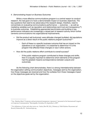 Michaelson & Macleod – Public Relations Journal – Vol. 1, No. 1, 2007



4. Demonstrating Impact on Business Outcomes

       While a more effective communications program is a central reason to conduct
research, the real goal is to have a demonstrable impact on business objectives. The
key questions that need to be asked about the research design, therefore, need to
concentrate on evaluating communications performance — outcomes — as well as
mediating variables such as reputation and relationships (and trust and transparency10)
to business outcomes. Establishing appropriate benchmarks and building in key
performance indicators are increasingly a valued part of research activity which further
cements communications into organizational improvements.

     •   Did the product sell (outcome); were attitudes changed (outtake); did reputations
         improve as a direct result of the public relations program (outcome)?11

              –    Each of these is a speciﬁc business outcome that has an impact on the
                   operations or an organization. It is essential to determine if it is the
                   program that affected these changes or was it other actions.

     •   How did the public relations effort contribute to overall success?

              –    If the public relations program contributed to these changes and shifts,
                   then it is equally important to determine which elements of the program
                   had the greatest impacts (correspondence between outputs and
                   outcomes).


       As the following chart demonstrates, there is a strong interrelationship between
the organization setting communication objectives, messages sent by the organization,
how those messages are received and how the outtakes from those messages impact
on the objectives goals set by the organization.




10See: Rawlins, Brad, “Corporate and governmental transparency (openness),” presented at the International Congress
on Corporate Communication,” Barranquilla, Colombia, SA, September 6, 2007.
11For definitions of these and other terms see: Stacks, Don W. (Ed.), Dictionary of Public Relations Measurement and
Research, Gainesville, FL: Instituteforpr.org.


                                                                                                                       12
 