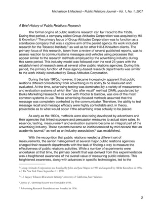 Michaelson & Macleod – Public Relations Journal – Vol. 1, No. 1, 2007



A Brief History of Public Relations Research

       The formal origins of public relations research can be traced to the 1950s.
During that period, a company called Group Attitudes Corporation was acquired by Hill
& Knowlton.2 The primary focus of Group Attitudes Corporation was to function as a
standalone company that was a captive arm of the parent agency. Its work included
research for the Tobacco Institute,3 as well as for other Hill & Knowlton clients. The
primary focus of this research, taken from a review of several published reports, was to
assess reaction to communications messages and vehicles using processes that
appear similar to the research methods employed by the advertising industry during
this same period. This industry model was followed over the next 25 years with the
establishment of research arms at several other public relations agencies. During this
period, the primary function of these agency-based research departments was similar
to the work initially conducted by Group Attitudes Corporation.

        During the late 1970s, however, it became increasingly apparent that public
relations differed considerably from advertising in its ability to be measured and
evaluated. At the time, advertising testing was dominated by a variety of measurement
and evaluation systems of which the “day after recall” method (DAR), popularized by
Burke Marketing Research in its work with Procter & Gamble, was one of the most
common systems in use. These advertising-focused methods assumed that the
message was completely controlled by the communicator. Therefore, the ability to test
message recall and message efﬁcacy were highly controllable and, in theory,
projectable as to what would occur if the advertising were actually to be placed.

       As early as the 1930s, methods were also being developed by advertisers and
their agencies that linked exposure and persuasion measures to actual store sales. In
essence, testing, measurement and evaluation systems became an integral part of the
advertising industry. These systems became so institutionalized by mid decade that an
academic journal,4 as well as an industry association,5 was established.

        With the recognition that public relations needed a different set of
measurements, the senior management at several major public relations agencies
charged their research departments with the task of ﬁnding a way to measure the
effectiveness of public relations activities. While a number of experiments were
undertaken at that time, the primary beneﬁt that was derived from this experimentation
was a heightened awareness of the overall value of measuring public relations. This
heightened awareness, along with advances in speciﬁc technologies, led to the

2 Group Attitudes Corporation was founded by John and Jane Mapes in 1950 and acquired by Hill & Knowlton in 1956;
c.f. The New York Times; September 11, 1990.
3   C.f. Legacy Tobacco Document Library; University of California, San Francisco
4   Journal of Advertising Research was founded in 1936.
5   Advertising Research Foundation was founded in 1936.


                                                                                                                2
 