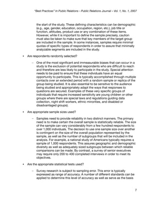 “Best Practices” In Public Relations - Public Relations Journal – Vol. 1, No. 1, 2007



            the start of the study. These deﬁning characteristics can be demographic
            (e.g., age, gender, education, occupation, region, etc.), job title or
            function, attitudes, product use or any combination of these items.
            However, while it is important to deﬁne the sample precisely, caution
            must also be taken to make sure that key members of the target group
            are included in the sample. In some instances, samples require minimal
            quotas of speciﬁc types of respondents in order to assure that minimally
            analyzable segments are included in the study.

•   Are respondents randomly selected?

       –    One of the most signiﬁcant and immeasurable biases that can occur in a
            study is the exclusion of potential respondents who are difﬁcult to reach
            and therefore are less likely to participate in the study. Special attention
            needs to be paid to ensure that these individuals have an equal
            opportunity to participate. This is typically accomplished through multiple
            contacts over an extended period with a random sample or replica of the
            group being studied. It is also essential to be sensitive to the audience
            being studied and appropriately adapt the ways that responses to
            questions are secured. Examples of these very speciﬁc groups of
            individuals that require increased sensitivity are young children or other
            groups where there are special laws and regulations guiding data
            collection, night shift workers, ethnic minorities, and disabled or
            disadvantaged groups).

•   Are appropriate sample sizes used?

       –    Samples need to provide reliability in two distinct manners. The primary
            need is to make certain the overall sample is statistically reliable. The size
            of the sample can vary considerably from a few hundred respondents to
            over 1,000 individuals. The decision to use one sample size over another
            is contingent on the size of the overall population represented by the
            sample, as well as the number of subgroups that will be included in the
            analysis. For example, a national study of Americans typically requires a
            sample of 1,000 respondents. This assures geographic and demographic
            diversity as well as adequately sized subgroups between which reliable
            comparisons can be made. By contrast, a survey of senior executives
            may require only 200 to 400 completed interviews in order to meet its
            objectives.

•   Are the appropriate statistical tests used?

       –    Survey research is subject to sampling error. This error is typically
            expressed as range of accuracy. A number of different standards can be
            applied to determine this level of accuracy as well as serve as the basis



                                                                                              7
 