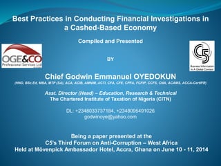 Best Practices in Conducting Financial Investigations in
a Cashed-Based Economy
Compiled and Presented
BY
Chief Godwin Emmanuel OYEDOKUN
(HND, BSc.Ed, MBA, MTP (SA), ACA, ACIB, AMNIM, ACTI, CFA, CFE, CPFA, FCFIP, CCFS, CNA, ACAMS, ACCA-CertIFR)
Asst. Director (Head) – Education, Research & Technical
The Chartered Institute of Taxation of Nigeria (CITN)
DL: +2348033737184, +2348095491026
godwinoye@yahoo.com
Being a paper presented at the
C5’s Third Forum on Anti-Corruption – West Africa
Held at Mövenpick Ambassador Hotel, Accra, Ghana on June 10 - 11, 2014
 