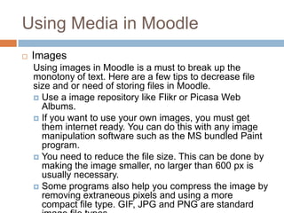 Using Media in Moodle
 Images
Using images in Moodle is a must to break up the
monotony of text. Here are a few tips to decrease file
size and or need of storing files in Moodle.
 Use a image repository like Flikr or Picasa Web
Albums.
 If you want to use your own images, you must get
them internet ready. You can do this with any image
manipulation software such as the MS bundled Paint
program.
 You need to reduce the file size. This can be done by
making the image smaller, no larger than 600 px is
usually necessary.
 Some programs also help you compress the image by
removing extraneous pixels and using a more
compact file type. GIF, JPG and PNG are standard
 