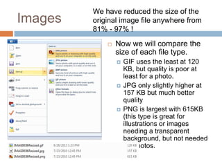 Images
 Now we will compare the
size of each file type.
 GIF uses the least at 120
KB, but quality is poor at
least for a photo.
 JPG only slightly higher at
157 KB but much better
quality
 PNG is largest with 615KB
(this type is great for
illustrations or images
needing a transparent
background, but not needed
for photos.
We have reduced the size of the
original image file anywhere from
81% - 97% !
 