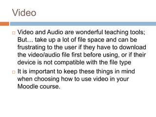 Video
 Video and Audio are wonderful teaching tools;
But… take up a lot of file space and can be
frustrating to the user if they have to download
the video/audio file first before using, or if their
device is not compatible with the file type
 It is important to keep these things in mind
when choosing how to use video in your
Moodle course.
 