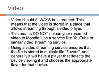 Video
 Video should ALWAYS be streamed. This
means that the video is stored in a place that
allows streaming through a video player.
 This means DO NOT upload your recorded
video to Moodle, use a service like YouTube or
similar video streaming service.
 Using a video streaming service ensures that
the file is stored in multiple file “flavors”, and
generally it will have a player that detects the
device viewing it and chooses the appropriate
flavor for that device.
 