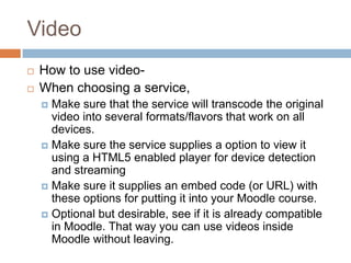 Video
 How to use video-
 When choosing a service,
 Make sure that the service will transcode the original
video into several formats/flavors that work on all
devices.
 Make sure the service supplies a option to view it
using a HTML5 enabled player for device detection
and streaming
 Make sure it supplies an embed code (or URL) with
these options for putting it into your Moodle course.
 Optional but desirable, see if it is already compatible
in Moodle. That way you can use videos inside
Moodle without leaving.
 