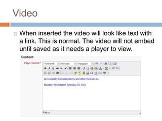 Video
 When inserted the video will look like text with
a link. This is normal. The video will not embed
until saved as it needs a player to view.
 