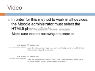 Video
 In order for this method to work in all devices,
the Moodle administrator must select the
HTML5 player option in
Make sure that the following are checked
 