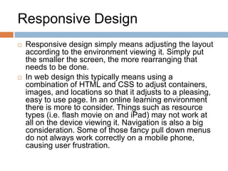 Responsive Design
 Responsive design simply means adjusting the layout
according to the environment viewing it. Simply put
the smaller the screen, the more rearranging that
needs to be done.
 In web design this typically means using a
combination of HTML and CSS to adjust containers,
images, and locations so that it adjusts to a pleasing,
easy to use page. In an online learning environment
there is more to consider. Things such as resource
types (i.e. flash movie on and iPad) may not work at
all on the device viewing it. Navigation is also a big
consideration. Some of those fancy pull down menus
do not always work correctly on a mobile phone,
causing user frustration.
 