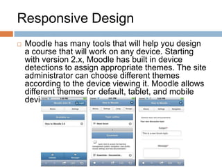 Responsive Design
 Moodle has many tools that will help you design
a course that will work on any device. Starting
with version 2.x, Moodle has built in device
detections to assign appropriate themes. The site
administrator can choose different themes
according to the device viewing it. Moodle allows
different themes for default, tablet, and mobile
devices.
 