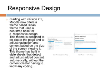 Responsive Design
 Starting with version 2.5,
Moodle now offers a
theme called Clean
theme that uses a
bootstrap base for
a responsive design.
This theme is designed to
de-clutter the page and to
adjust navigation and
content based on the size
of the screen viewing it.
This theme has built in
style sheets that detect
and adjust added content
automatically, without the
content creator having to
know any coding.
 