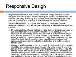 Responsive Design
 Beyond what Moodle has to offer there are things that the course
designer can do as well. A course designer should also consider the
content that they are using in a course. Many of these pieces have
various settings and forms that are friendlier for mobile devices.
 Video – Using video is a great learning tool. However, course
designers should consider the user experience when choosing video
content.
 Streaming is the preferred method of video delivery. Uploading a video to
use as content can cause user frustration because a) they have to
download the entire thing before they can view it, b) some video “flavors”
such as flash do not work on some devices (they have no built in tools to
view it.), and c) Moodle is not designed to be a video repository (storage
locker) for large files. It uses too many valuable resources and disk
space, causing courses to be too large to backup and restore in some
Moodle sites.
 Choosing a video service is very important. At minimum the video service
should be able to take most video formats (.flv, .mov, .mpeg-4, .avi) and
convert it into multiple “flavors” for internet streaming via any device. The
service should also have a player that adjusts the “flavor” depending on
the device being used. HTML5 is becoming a common standard used for
delivering content on the web to multiple devices. Look for video services
that include this format in their players. YouTube is a good place to start.
 