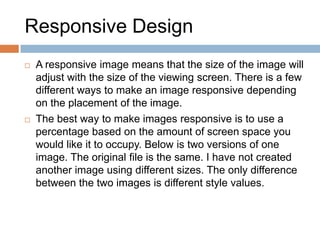 Responsive Design
 A responsive image means that the size of the image will
adjust with the size of the viewing screen. There is a few
different ways to make an image responsive depending
on the placement of the image.
 The best way to make images responsive is to use a
percentage based on the amount of screen space you
would like it to occupy. Below is two versions of one
image. The original file is the same. I have not created
another image using different sizes. The only difference
between the two images is different style values.
 