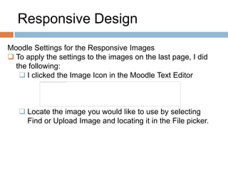 Responsive Design
Moodle Settings for the Responsive Images
 To apply the settings to the images on the last page, I did
the following:
 I clicked the Image Icon in the Moodle Text Editor
 Locate the image you would like to use by selecting
Find or Upload Image and locating it in the File picker.
 