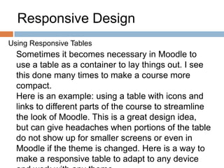 Responsive Design
Using Responsive Tables
Sometimes it becomes necessary in Moodle to
use a table as a container to lay things out. I see
this done many times to make a course more
compact.
Here is an example: using a table with icons and
links to different parts of the course to streamline
the look of Moodle. This is a great design idea,
but can give headaches when portions of the table
do not show up for smaller screens or even in
Moodle if the theme is changed. Here is a way to
make a responsive table to adapt to any device
 