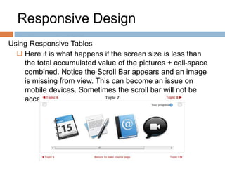 Responsive Design
Using Responsive Tables
 Here it is what happens if the screen size is less than
the total accumulated value of the pictures + cell-space
combined. Notice the Scroll Bar appears and an image
is missing from view. This can become an issue on
mobile devices. Sometimes the scroll bar will not be
accessible.
 