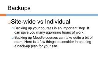 Backups
Site-wide vs Individual
 Backing up your courses is an important step. It
can save you many agonizing hours of work.
 Backing up Moodle courses can take quite a bit of
room. Here is a few things to consider in creating
a back-up plan for your site.
 