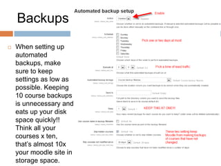 Backups
 When setting up
automated
backups, make
sure to keep
settings as low as
possible. Keeping
10 course backups
is unnecessary and
eats up your disk
space quickly!!
Think all your
courses x ten,
that’s almost 10x
your moodle site in
storage space.
 