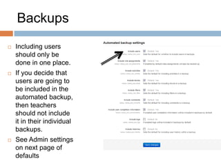 Backups
 Including users
should only be
done in one place.
 If you decide that
users are going to
be included in the
automated backup,
then teachers
should not include
it in their individual
backups.
 See Admin settings
on next page of
defaults
 