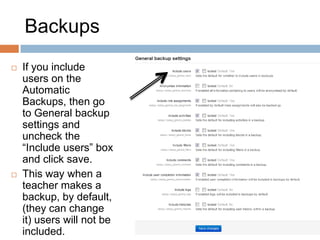 Backups
 If you include
users on the
Automatic
Backups, then go
to General backup
settings and
uncheck the
“Include users” box
and click save.
 This way when a
teacher makes a
backup, by default,
(they can change
it) users will not be
included.
 