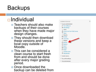 Backups
Individual
 Teachers should also make
backups of their courses
when they have made major
design changes.
 They should then download
these versions and keep a
local copy outside of
Moodle.
 This can be considered a
clean course to start fresh
from and should be done
after every major grading
period.
 Once downloaded the
backup can be deleted from
 