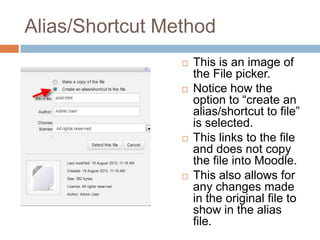Alias/Shortcut Method
 This is an image of
the File picker.
 Notice how the
option to “create an
alias/shortcut to file”
is selected.
 This links to the file
and does not copy
the file into Moodle.
 This also allows for
any changes made
in the original file to
show in the alias
file.
 