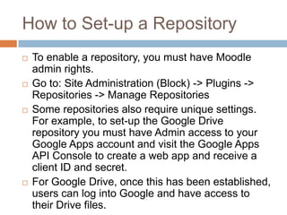 How to Set-up a Repository
 To enable a repository, you must have Moodle
admin rights.
 Go to: Site Administration (Block) -> Plugins ->
Repositories -> Manage Repositories
 Some repositories also require unique settings.
For example, to set-up the Google Drive
repository you must have Admin access to your
Google Apps account and visit the Google Apps
API Console to create a web app and receive a
client ID and secret.
 For Google Drive, once this has been established,
users can log into Google and have access to
their Drive files.
 