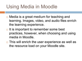 Using Media in Moodle
 Media is a great medium for teaching and
learning. Images, video, and audio files enrich
the learning experience.
 It is important to remember some best
practices, however, when choosing and using
media in Moodle.
 This will enrich the user experience as well as
the resource load on your Moodle site.
 