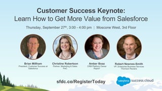 Customer Success Keynote:
Learn How to Get More Value from Salesforce
Thursday, September 27th, 3:00 - 4:00 pm | Moscone West, 3rd Floor
Christine Robertson
Partner, Marketing & Sales
PwC
Brian Millham
President, Customer Success at
Salesforce
Robert Newnes-Smith
VP, Enterprise Business Services
Thomson Reuters
Amber Boaz
CRM Platform Owner
Rapid7
sfdc.co/RegisterToday
 