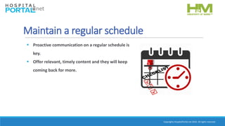 Copyrights HospitalPortal.net 2016. All rights reserved.
Maintain a regular schedule
 Proactive communication on a regular schedule is
key.
 Offer relevant, timely content and they will keep
coming back for more.
 