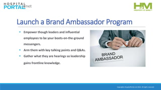 Copyrights HospitalPortal.net 2016. All rights reserved.
Launch a Brand Ambassador Program
 Empower though leaders and influential
employees to be your boots-on-the-ground
messengers.
 Arm them with key talking points and Q&As.
 Gather what they are hearings so leadership
gains frontline knowledge.
 