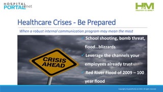 Copyrights HospitalPortal.net 2016. All rights reserved.
Healthcare Crises - Be Prepared
 School shooting, bomb threat,
flood…blizzards
 Leverage the channels your
employees already trust
 Red River Flood of 2009 – 100
year flood
When a robust internal communication program may mean the most
 